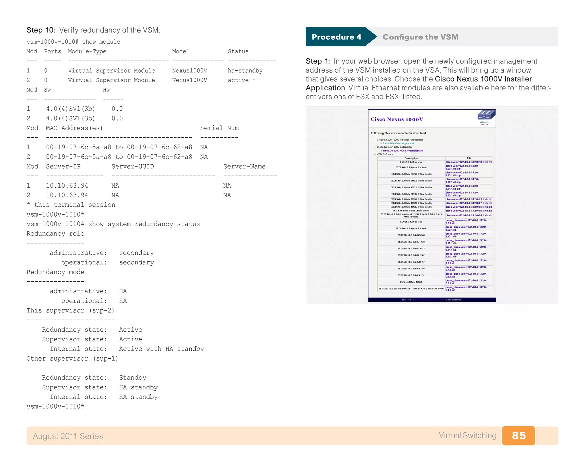 85Virtual SwitchingAugust 2011 Series
Step 10: Verify redundancy of the VSM.
vsm-1000v-1010# show module
Mod Ports Module-Type Model Status
--- ----- ----------------------------- --------------- --------------
1 0 Virtual Supervisor Module Nexus1000V ha-standby
2 0 Virtual Supervisor Module Nexus1000V active *
Mod Sw Hw
--- --------------- ------
1 4.0(4)SV1(3b) 0.0
2 4.0(4)SV1(3b) 0.0
Mod MAC-Address(es) Serial-Num
--- -------------------------------------- ----------
1 00-19-07-6c-5a-a8 to 00-19-07-6c-62-a8 NA
2 00-19-07-6c-5a-a8 to 00-19-07-6c-62-a8 NA
Mod Server-IP Server-UUID Server-Name
--- --------------- --------------------------- --------------
1 10.10.63.94 NA NA
2 10.10.63.94 NA NA
* this terminal session
vsm-1000v-1010#
vsm-1000v-1010# show system redundancy status
Redundancy role
---------------
administrative: secondary
operational: secondary
Redundancy mode
---------------
administrative: HA
operational: HA
This supervisor (sup-2)
-----------------------
Redundancy state: Active
Supervisor state: Active
Internal state: Active with HA standby
Other supervisor (sup-1)
------------------------
Redundancy state: Standby
Supervisor state: HA standby
Internal state: HA standby
vsm-1000v-1010#
Procedure 4	 Configure the VSM
Step 1: In your web browser, open the newly configured management
address of the VSM installed on the VSA. This will bring up a window
that gives several choices. Choose the Cisco Nexus 1000V Installer
Application. Virtual Ethernet modules are also available here for the differ-
ent versions of ESX and ESXi listed.
 