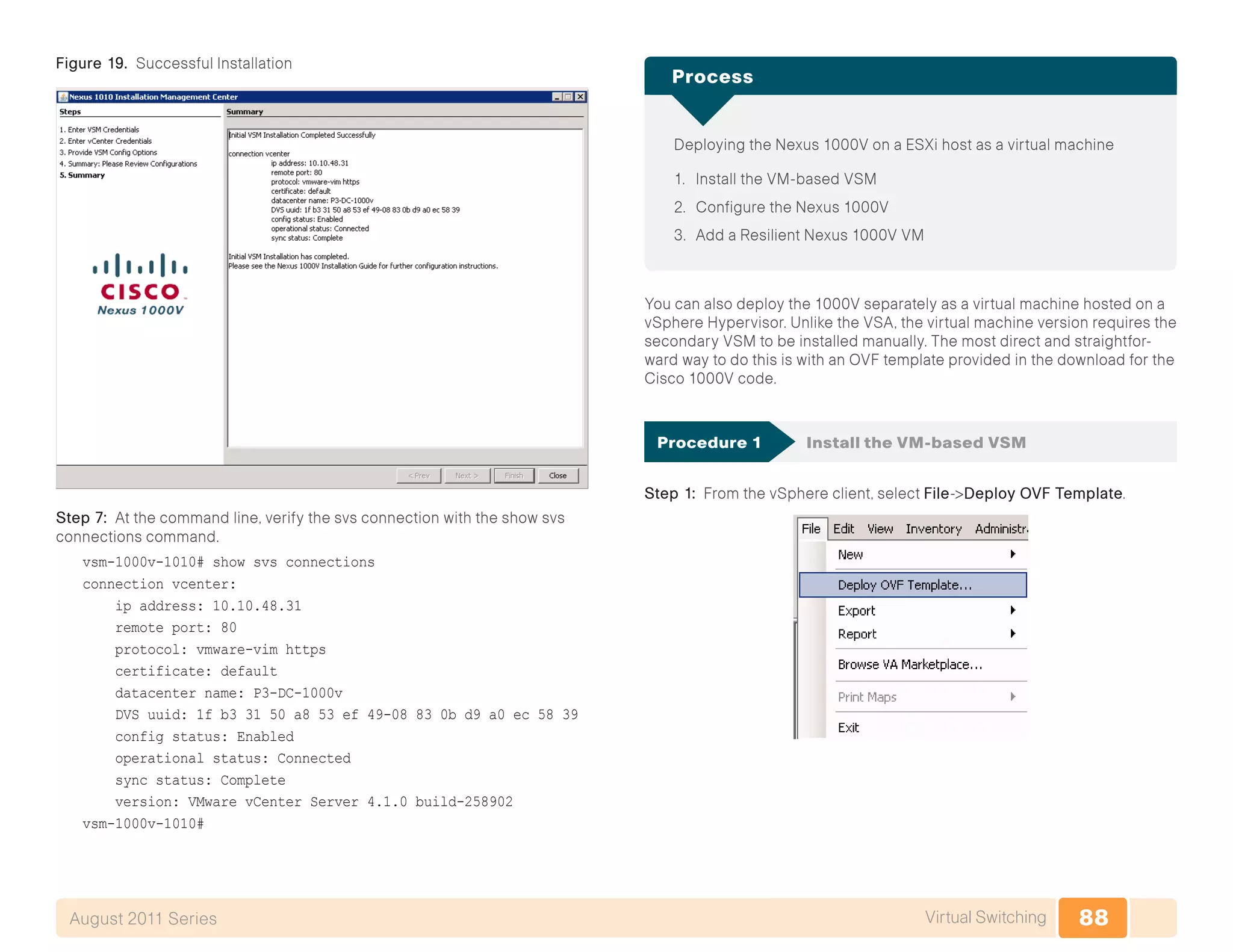 88Virtual SwitchingAugust 2011 Series
Figure 19. Successful Installation
Step 7: At the command line, verify the svs connection with the show svs
connections command.
vsm-1000v-1010# show svs connections
connection vcenter:
ip address: 10.10.48.31
remote port: 80
protocol: vmware-vim https
certificate: default
datacenter name: P3-DC-1000v
DVS uuid: 1f b3 31 50 a8 53 ef 49-08 83 0b d9 a0 ec 58 39
config status: Enabled
operational status: Connected
sync status: Complete
version: VMware vCenter Server 4.1.0 build-258902
vsm-1000v-1010#
Deploying the Nexus 1000V on a ESXi host as a virtual machine
1.	 Install the VM-based VSM
2.	 Configure the Nexus 1000V
3.	 Add a Resilient Nexus 1000V VM
Process
You can also deploy the 1000V separately as a virtual machine hosted on a
vSphere Hypervisor. Unlike the VSA, the virtual machine version requires the
secondary VSM to be installed manually. The most direct and straightfor-
ward way to do this is with an OVF template provided in the download for the
Cisco 1000V code.
Procedure 1	 Install the VM-based VSM
Step 1: From the vSphere client, select File->Deploy OVF Template.
 