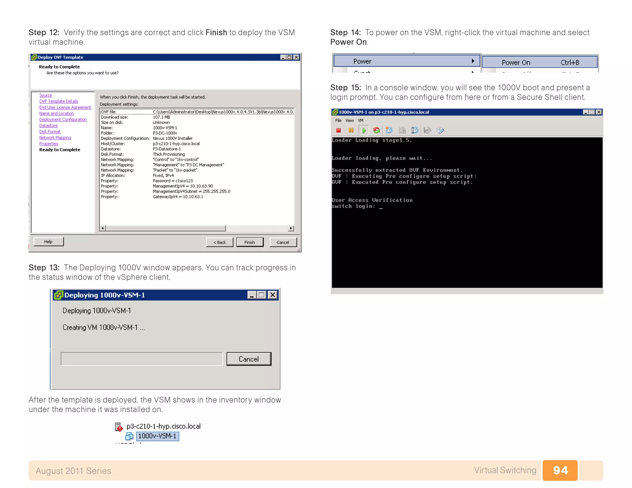 94Virtual SwitchingAugust 2011 Series
Step 12: Verify the settings are correct and click Finish to deploy the VSM
virtual machine.
Step 13: The Deploying 1000V window appears. You can track progress in
the status window of the vSphere client.
After the template is deployed, the VSM shows in the inventory window
under the machine it was installed on.
Step 14: To power on the VSM, right-click the virtual machine and select
Power On.
Step 15: In a console window, you will see the 1000V boot and present a
login prompt. You can configure from here or from a Secure Shell client.
 