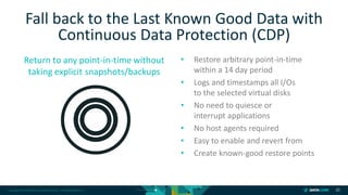 Copyright © 2018 DataCore Software Corp. – All Rights Reserved.
Return to any point-in-time without
taking explicit snapshots/backups
20
• Restore arbitrary point-in-time
within a 14 day period
• Logs and timestamps all I/Os
to the selected virtual disks
• No need to quiesce or
interrupt applications
• No host agents required
• Easy to enable and revert from
• Create known-good restore points
Fall back to the Last Known Good Data with
Continuous Data Protection (CDP)
 