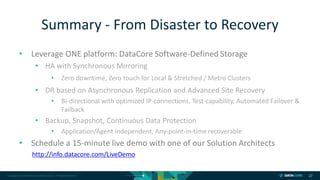 Copyright © 2018 DataCore Software Corp. – All Rights Reserved.
• Leverage ONE platform: DataCore Software-Defined Storage
• HA with Synchronous Mirroring
• Zero downtime, Zero touch for Local & Stretched / Metro Clusters
• DR based on Asynchronous Replication and Advanced Site Recovery
• Bi-directional with optimized IP-connections, Test-capability, Automated Failover &
Failback
• Backup, Snapshot, Continuous Data Protection
• Application/Agent independent, Any-point-in-time recoverable
• Schedule a 15-minute live demo with one of our Solution Architects
http://info.datacore.com/LiveDemo
27
Summary - From Disaster to Recovery
 