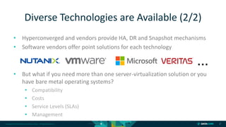 Copyright © 2018 DataCore Software Corp. – All Rights Reserved.
• Hyperconverged and vendors provide HA, DR and Snapshot mechanisms
• Software vendors offer point solutions for each technology
• But what if you need more than one server-virtualization solution or you
have bare metal operating systems?
• Compatibility
• Costs
• Service Levels (SLAs)
• Management
7
Diverse Technologies are Available (2/2)
…
 
