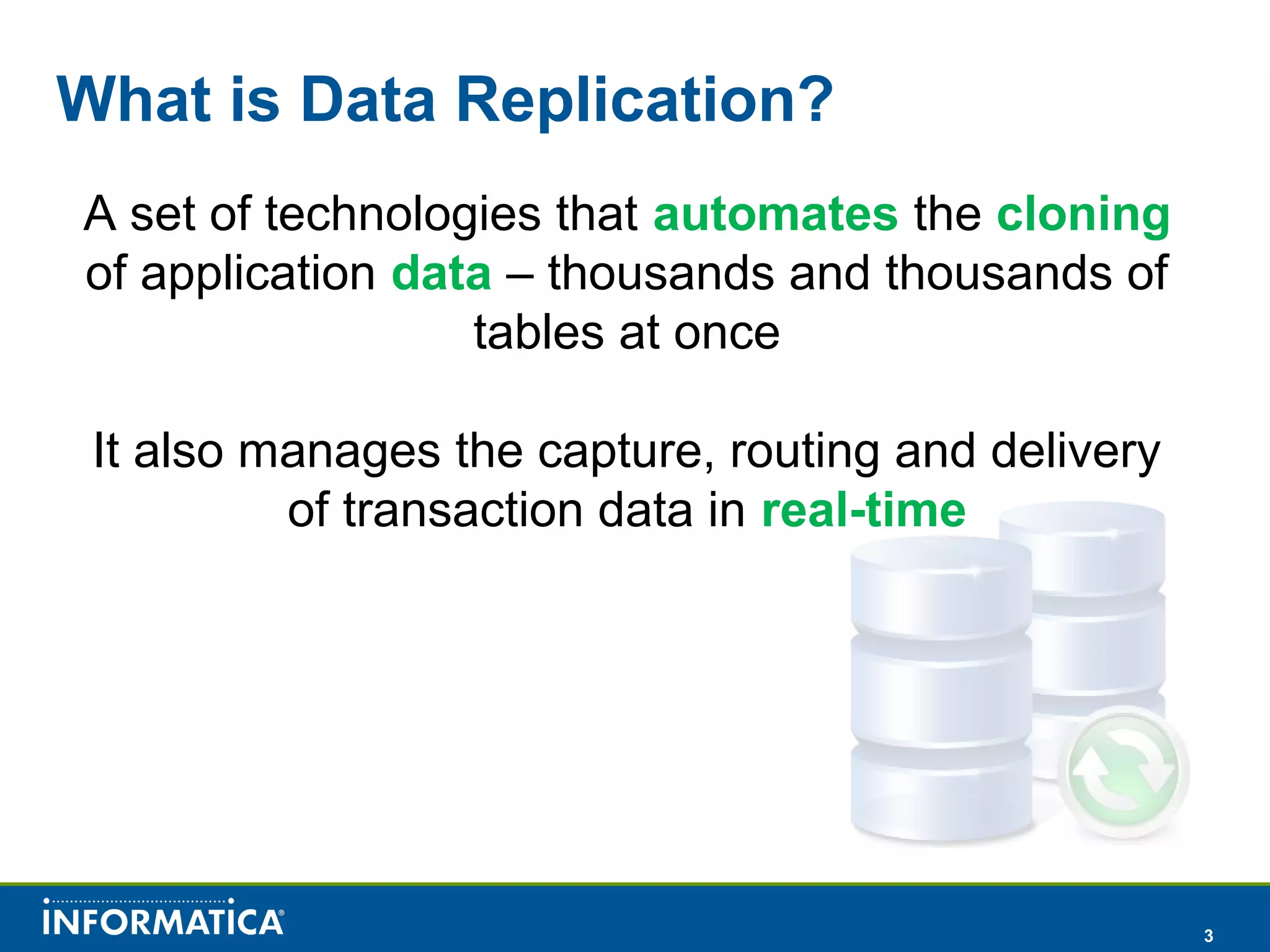 3
What is Data Replication?
A set of technologies that automates the cloning
of application data – thousands and thousands of
tables at once
It also manages the capture, routing and delivery
of transaction data in real-time
 