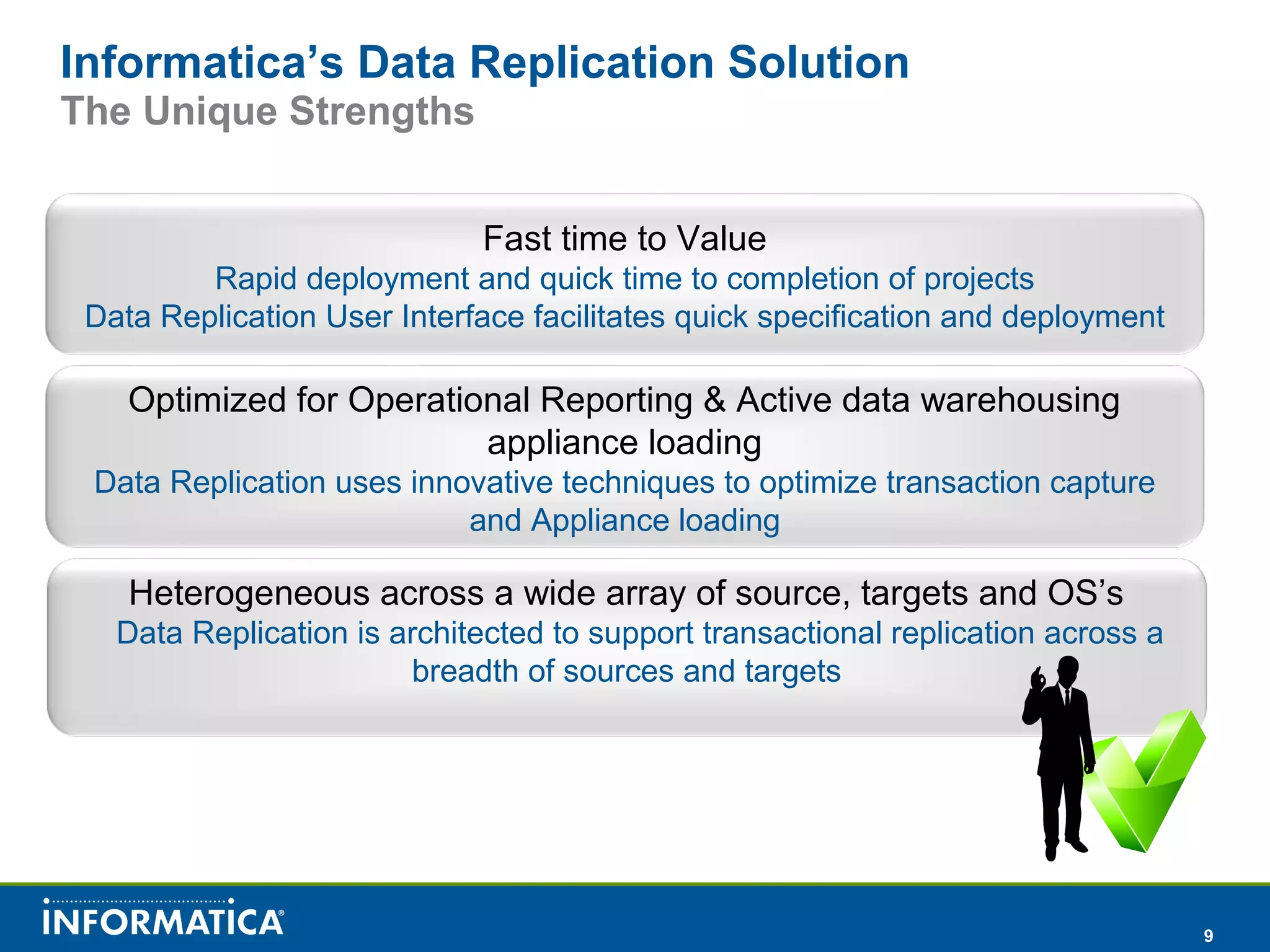 9
Informatica’s Data Replication Solution
The Unique Strengths
Fast time to Value
Rapid deployment and quick time to completion of projects
Data Replication User Interface facilitates quick specification and deployment
Optimized for Operational Reporting & Active data warehousing
appliance loading
Data Replication uses innovative techniques to optimize transaction capture
and Appliance loading
Heterogeneous across a wide array of source, targets and OS’s
Data Replication is architected to support transactional replication across a
breadth of sources and targets
 