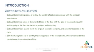 INTRODUCTION
WHAT IS DATA VALIDATION
• Data validation is the process of testing the validity of data in accordance with the protocol
specification.
• Data validation is a series of documented tests of the data with the goal of ensuring the quality
and integrity of the data for statistical analyses and reporting.
• Data validation tests usually check the original, accurate, complete, and consistent aspects of the
data.
• Edit check programs are to identify the discrepancies in the entered data, which are embedded in
the database, to ensure data validity.
www.clinosol.com | follow us on social media
@clinosolresearch
3
 