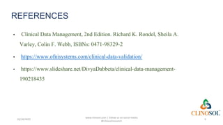 REFERENCES
• Clinical Data Management, 2nd Edition. Richard K. Rondel, Sheila A.
Varley, Colin F. Webb, ISBNs: 0471-98329-2
• https://www.ofnisystems.com/clinical-data-validation/
• https://www.slideshare.net/DivyaDabbeta/clinical-data-management-
190218435
10/18/2022
www.clinosol.com | follow us on social media
@clinosolresearch
9
 