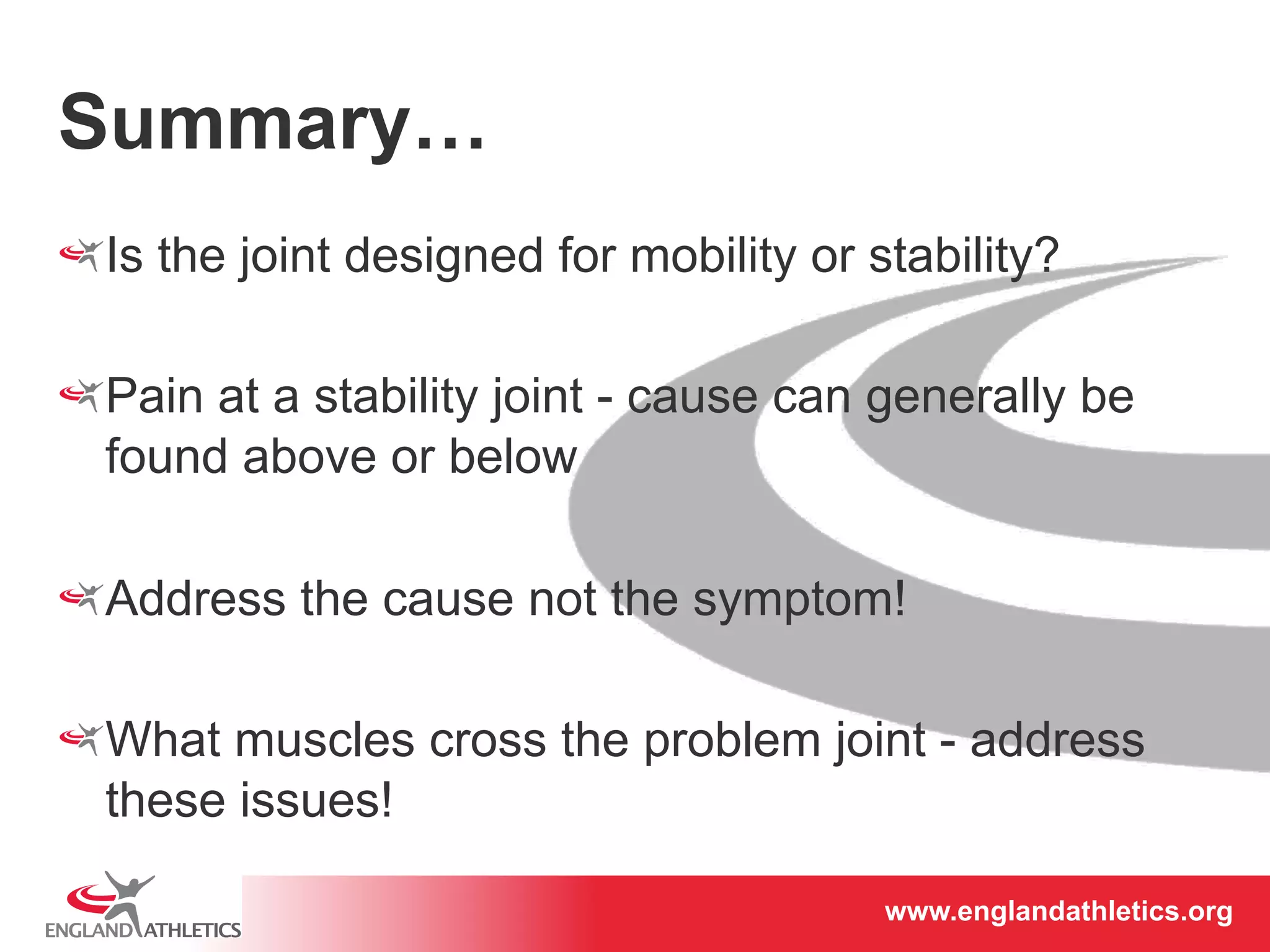 www.englandathletics.www.englandathleotricgs/e.oarsgt 
Summary… 
! Is the joint designed for mobility or stability? 
! Pain at a stability joint - cause can generally be 
found above or below 
! Address the cause not the symptom! 
! What muscles cross the problem joint - address 
these issues! 
 