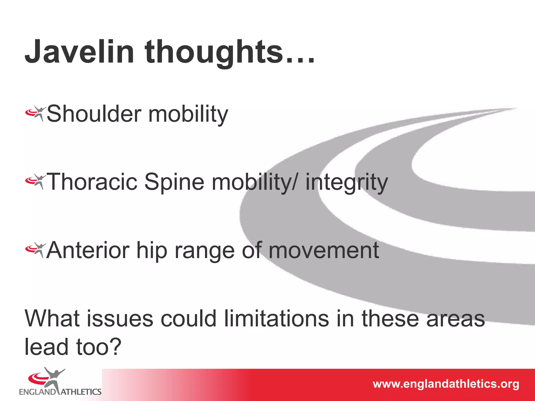 www.englandathletics.www.englandathleotricgs/e.oarsgt 
Javelin thoughts… 
! Shoulder mobility 
! Thoracic Spine mobility/ integrity 
! Anterior hip range of movement 
What issues could limitations in these areas 
lead too? 
 