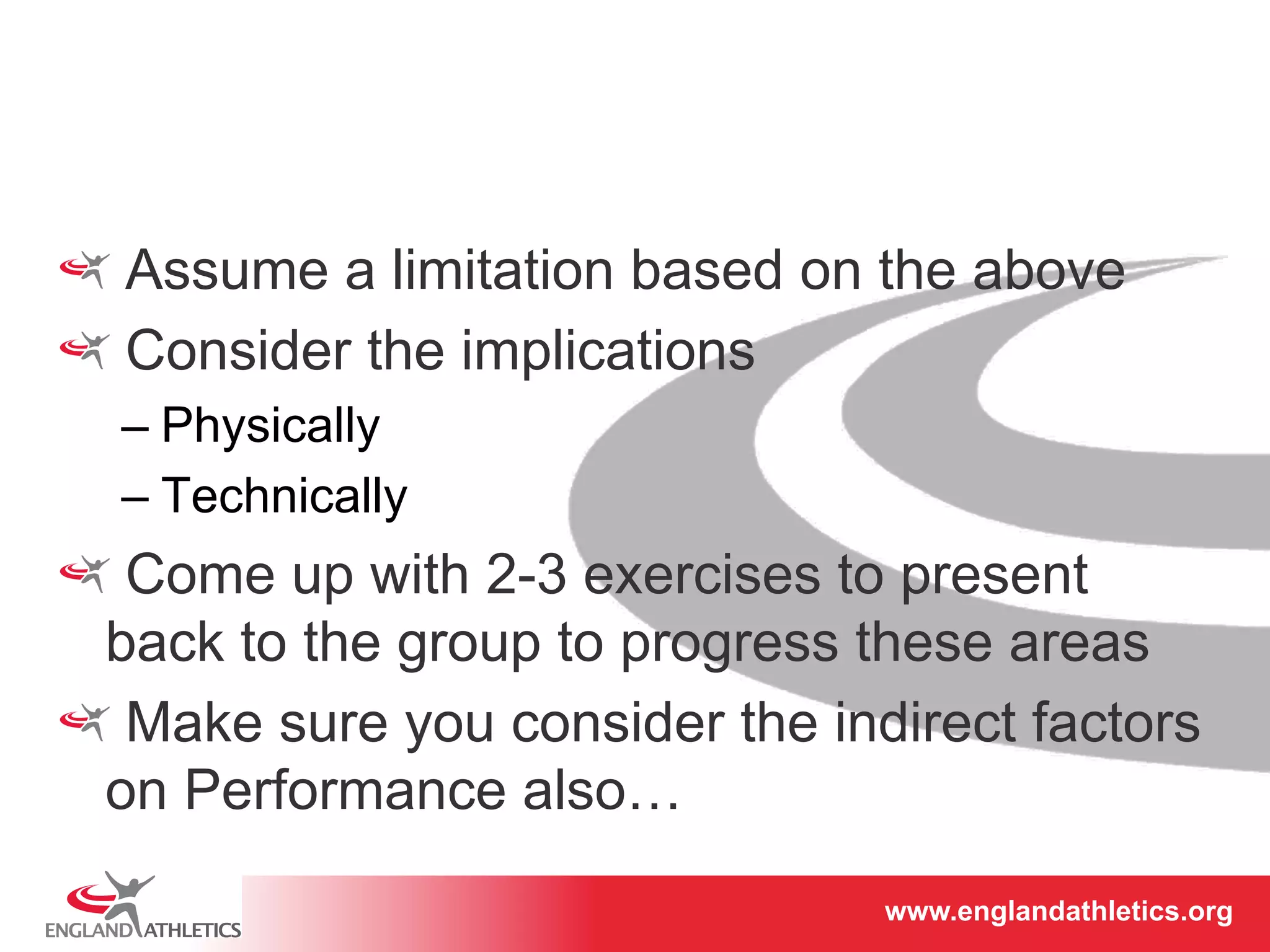 ! Assume a limitation based on the above 
! Consider the implications 
– Physically 
– Technically 
! Come up with 2-3 exercises to present 
back to the group to progress these areas 
! Make sure you consider the indirect factors 
on Performance also… 
www.englandathletics.www.englandathleotricgs/e.oarsgt 
 