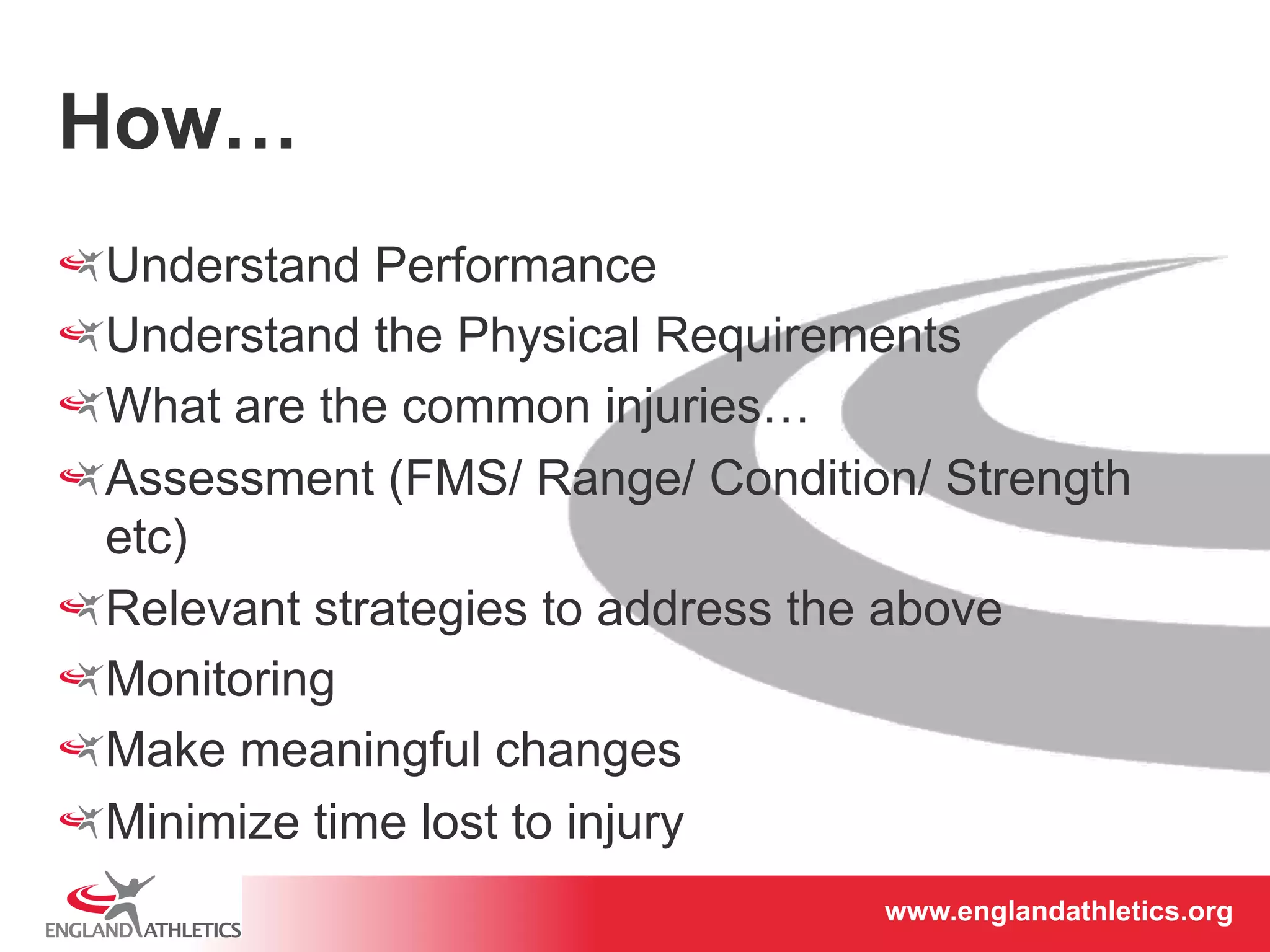 www.englandathletics.www.englandathleotricgs/e.oarsgt 
How… 
! Understand Performance 
! Understand the Physical Requirements 
! What are the common injuries… 
! Assessment (FMS/ Range/ Condition/ Strength 
etc) 
! Relevant strategies to address the above 
! Monitoring 
! Make meaningful changes 
! Minimize time lost to injury 
 