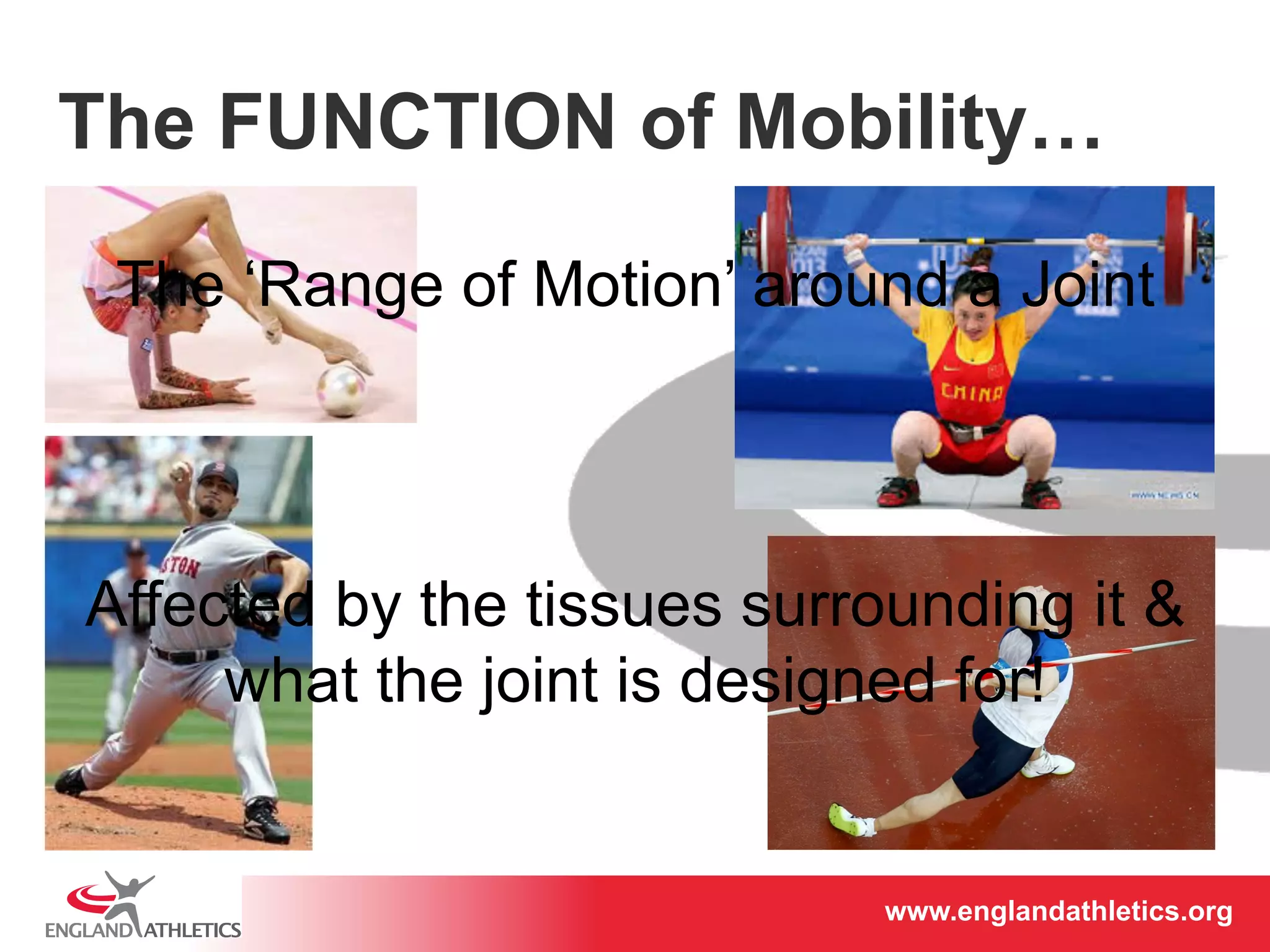 The FUNCTION of Mobility… 
The ‘Range of Motion’ around a Joint 
Affected by the tissues surrounding it & 
what the joint is designed for! 
www.englandathletics.www.englandathleotricgs/e.oarsgt 
 
