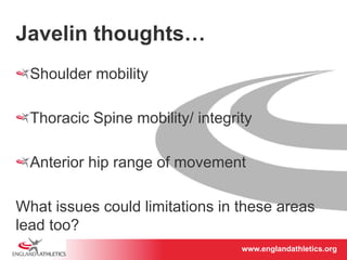 www.englandathletics.www.englandathleotricgs/e.oarsgt 
Javelin thoughts… 
! Shoulder mobility 
! Thoracic Spine mobility/ integrity 
! Anterior hip range of movement 
What issues could limitations in these areas 
lead too? 
 