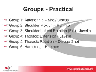 Groups - Practical 
! Group 1: Anterior hip – Shot/ Discus 
! Group 2: Shoulder Flexion – Hammer 
! Group 3: Shoulder Lateral Rotation (Ext) - Javelin 
! Group 4: Thoracic Extension - Javelin 
! Group 5: Thoracic Rotation – Discus/ Shot 
! Group 6: Hamstring - Hammer 
www.englandathletics.www.englandathleotricgs/e.oarsgt 
 
