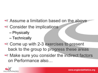 ! Assume a limitation based on the above 
! Consider the implications 
– Physically 
– Technically 
! Come up with 2-3 exercises to present 
back to the group to progress these areas 
! Make sure you consider the indirect factors 
on Performance also… 
www.englandathletics.www.englandathleotricgs/e.oarsgt 
 