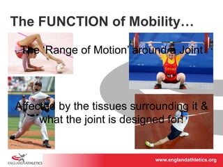 The FUNCTION of Mobility… 
The ‘Range of Motion’ around a Joint 
Affected by the tissues surrounding it & 
what the joint is designed for! 
www.englandathletics.www.englandathleotricgs/e.oarsgt 
 