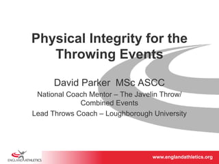 Physical Integrity for the 
Throwing Events 
David Parker MSc ASCC 
National Coach Mentor – The Javelin Throw/ 
www.englandathletics.www.englandathleotricgs/e.oarsgt 
Combined Events 
Lead Throws Coach – Loughborough University 
 