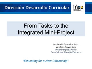 From Tasks to the
Integrated Mini-Project
“Educating for a New Citizenship”
Dirección Desarrollo Curricular
Marianella Granados Sirias
Yamileth Chaves Soto
National English Advisory
Third Cycle and Diversified Education
 