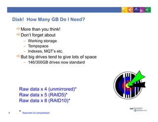 Disk! How Many GB Do I Need?
More than you think!
Don’t forget about
– Working storage
– Tempspace
– Indexes, MQT’s etc.
But big drives tend to give lots of space
– 146/300GB drives now standard
Raw data x 4 (unmirrored)*
Raw data x 5 (RAID5)*
Raw data x 8 (RAID10)*
* Assumes no compression8
 