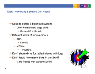 Disk! How Many Spindles Do I Need?
Need to define a balanced system
– Don't want too few large disks
• Causes I/O bottleneck
Different kinds of requirements
– IOPS
• Latency
– MB/sec
• Throughput
Don’t share disks for table/indexes with logs
Don’t know how many disks in the SAN?
– Make friends with storage Admin!
9
 