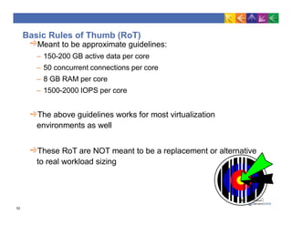 Basic Rules of Thumb (RoT)
Meant to be approximate guidelines:
– 150-200 GB active data per core
– 50 concurrent connections per core
– 8 GB RAM per core
– 1500-2000 IOPS per core
The above guidelines works for most virtualization
environments as well
These RoT are NOT meant to be a replacement or alternative
to real workload sizing
10
 