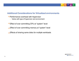 Additional Considerations for Virtualized environments
Performance overhead with Hypervisor
– Varies with type of hypervisor and environment
Effect of over committing CPU at “system” level
Effect of over committing memory at “system” level
Effects of sharing same disks for multiple workloads
11
 