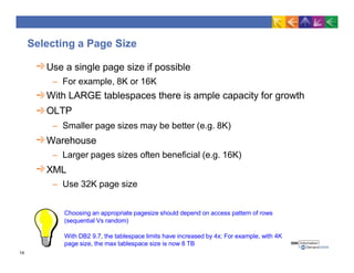 Selecting a Page Size
Use a single page size if possible
– For example, 8K or 16K
With LARGE tablespaces there is ample capacity for growth
OLTP
– Smaller page sizes may be better (e.g. 8K)
Warehouse
– Larger pages sizes often beneficial (e.g. 16K)
XML
– Use 32K page size
Choosing an appropriate pagesize should depend on access pattern of rows
(sequential Vs random)
With DB2 9.7, the tablespace limits have increased by 4x; For example, with 4K
page size, the max tablespace size is now 8 TB
14
 