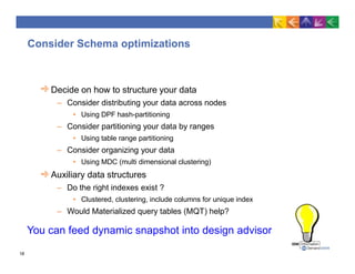 Consider Schema optimizations
Decide on how to structure your data
– Consider distributing your data across nodes
• Using DPF hash-partitioning
– Consider partitioning your data by ranges
• Using table range partitioning
– Consider organizing your data
• Using MDC (multi dimensional clustering)
Auxiliary data structures
– Do the right indexes exist ?
• Clustered, clustering, include columns for unique index
– Would Materialized query tables (MQT) help?
You can feed dynamic snapshot into design advisor
18
 