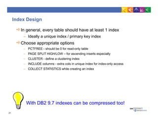 Index Design
In general, every table should have at least 1 index
– Ideally a unique index / primary key index
Choose appropriate options
– PCTFREE - should be 0 for read-only table
– PAGE SPLIT HIGH/LOW – for ascending inserts especially
– CLUSTER - define a clustering index
– INCLUDE columns - extra cols in unique index for index-only access
– COLLECT STATISTICS while creating an index
With DB2 9.7 indexes can be compressed too!
21
 