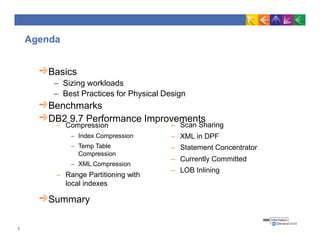 Agenda
Basics
– Sizing workloads
– Best Practices for Physical Design
Benchmarks
DB2 9.7 Performance Improvements
Summary
1
– Scan Sharing
– XML in DPF
– Statement Concentrator
– Currently Committed
– LOB Inlining
– Compression
– Index Compression
– Temp Table
Compression
– XML Compression
– Range Partitioning with
local indexes
 