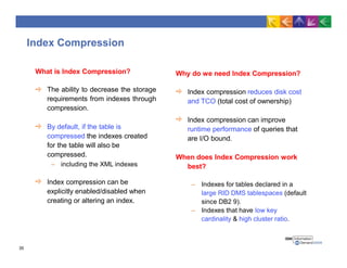 Index Compression
What is Index Compression?
The ability to decrease the storage
requirements from indexes through
compression.
By default, if the table is
compressed the indexes created
for the table will also be
compressed.
– including the XML indexes
Index compression can be
explicitly enabled/disabled when
creating or altering an index.
Why do we need Index Compression?
Index compression reduces disk cost
and TCO (total cost of ownership)
Index compression can improve
runtime performance of queries that
are I/O bound.
When does Index Compression work
best?
– Indexes for tables declared in a
large RID DMS tablespaces (default
since DB2 9).
– Indexes that have low key
cardinality & high cluster ratio.
35
 