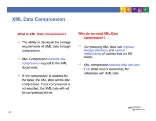 XML Data Compression
What is XML Data Compression?
The ability to decrease the storage
requirements of XML data through
compression.
XML Compression extends row
compression support to the XML
documents.
If row compression is enabled for
the table, the XML data will be also
compressed. If row compression is
not enabled, the XML data will not
be compressed either.
Why do we need XML Data
Compression?
Compressing XML data can improve
storage efficiency and runtime
performance of queries that are I/O
bound.
XML compression reduces disk cost and
TCO (total cost of ownership) for
databases with XML data
44
 