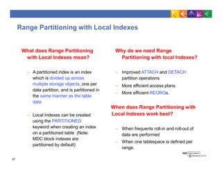 Range Partitioning with Local Indexes
47
What does Range Partitioning
with Local Indexes mean?
– A partitioned index is an index
which is divided up across
multiple storage objects, one per
data partition, and is partitioned in
the same manner as the table
data
– Local Indexes can be created
using the PARTITIONED
keyword when creating an index
on a partitioned table (Note:
MDC block indexes are
partitioned by default)
Why do we need Range
Partitioning with local Indexes?
– Improved ATTACH and DETACH
partition operations
– More efficient access plans
– More efficient REORGs.
When does Range Partitioning with
Local Indexes work best?
– When frequents roll-in and roll-out of
data are performed
– When one tablespace is defined per
range.
 