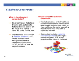 Statement Concentrator
Why do we need the statement
concentrator?
This feature is aimed at OLTP workloads
where simple statements are repeatedly
generated with different literal values. In
these workloads, the cost of recompiling
the statements many times adds a
significant overhead.
Statement concentrator avoids this
compilation overhead by allowing the
compiled statement to be reused,
regardless of the values of the literals.
What is the statement
concentrator?
It is a technology that allows
dynamic SQL statements
that are identical, except for
the value of its literals, to
share the same access plan.
The statement concentrator
is disabled by default, and
can be enabled either
through the database
configuration parameter
(STMT_CONC) or from the
prepare attribute
55
 