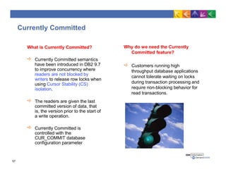 Currently Committed
What is Currently Committed?
Currently Committed semantics
have been introduced in DB2 9.7
to improve concurrency where
readers are not blocked by
writers to release row locks when
using Cursor Stability (CS)
isolation.
The readers are given the last
committed version of data, that
is, the version prior to the start of
a write operation.
Currently Committed is
controlled with the
CUR_COMMIT database
configuration parameter
Why do we need the Currently
Committed feature?
Customers running high
throughput database applications
cannot tolerate waiting on locks
during transaction processing and
require non-blocking behavior for
read transactions.
57
 