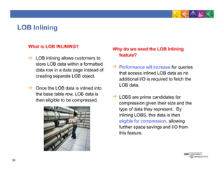 LOB Inlining
Why do we need the LOB Inlining
feature?
Performance will increase for queries
that access inlined LOB data as no
additional I/O is required to fetch the
LOB data.
LOBS are prime candidates for
compression given their size and the
type of data they represent. By
inlining LOBS, this data is then
eligible for compression, allowing
further space savings and I/O from
this feature.
What is LOB INLINING?
LOB inlining allows customers to
store LOB data within a formatted
data row in a data page instead of
creating separate LOB object.
Once the LOB data is inlined into
the base table row, LOB data is
then eligible to be compressed.
59
 