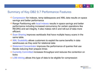 Summary of Key DB2 9.7 Performance Features
Compression for indexes, temp tablespaces and XML data results on space
savings and better performance
Range Partitioning with local indexes results in space savings and better
performance including increased concurrency for certain operations like
REORG and set integrity. It also makes roll-in and roll-out of data more
efficient.
Scan Sharing improves workloads that have multiple heavy scans in the
same table.
XML Scalability allows customers to exploit the same benefits in data
warehouses as they exist for relational data
Statement Concentrator improves the performance of queries that use
literals reducing their prepare times
Currently Committed increases throughput and reduces the contention on
locks
LOB Inlining allows this type of data to be eligible for compression
61
 