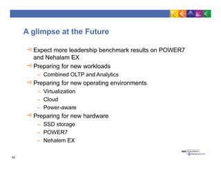 A glimpse at the Future
Expect more leadership benchmark results on POWER7
and Nehalam EX
Preparing for new workloads
– Combined OLTP and Analytics
Preparing for new operating environments
– Virtualization
– Cloud
– Power-aware
Preparing for new hardware
– SSD storage
– POWER7
– Nehalem EX
62
 