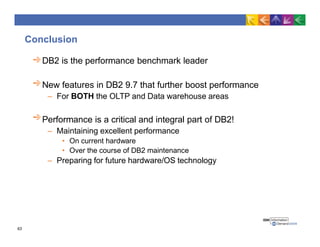 Conclusion
DB2 is the performance benchmark leader
New features in DB2 9.7 that further boost performance
– For BOTH the OLTP and Data warehouse areas
Performance is a critical and integral part of DB2!
– Maintaining excellent performance
• On current hardware
• Over the course of DB2 maintenance
– Preparing for future hardware/OS technology
63
 
