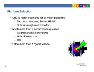 Platform Selection
DB2 is highly optimized for all major platforms
– AIX, Linux, Windows, Solaris, HP-UX
– 64 bit is strongly recommended
Much more than a performance question
– Integration with other systems
– Skills / Ease of Use
– $$$
Often more than 1 “good” choice
5
 