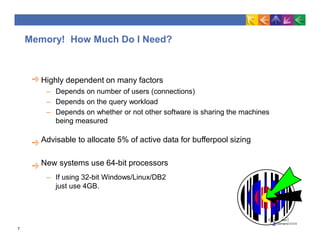 Memory! How Much Do I Need?
Highly dependent on many factors
– Depends on number of users (connections)
– Depends on the query workload
– Depends on whether or not other software is sharing the machines
being measured
Advisable to allocate 5% of active data for bufferpool sizing
New systems use 64-bit processors
– If using 32-bit Windows/Linux/DB2
just use 4GB.
7
 