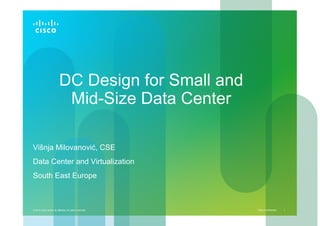 Cisco Confidential© 2010 Cisco and/or its affiliates. All rights reserved. 1
DC Design for Small and
Mid-Size Data Center
Višnja Milovanović, CSE
Data Center and Virtualization
South East Europe
 