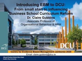 Introducing EBM to DCU:
From small start to influencing
Business School Curriculum Reform
Dr. Claire Gubbins
Associate Professor of
Organisational Behaviour & HRM
Centre for Evidence Based Management Jamboree 2020
Email: claire.gubbins@dcu.ie
 