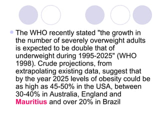 The WHO recently stated "the growth in the number of severely overweight adults is expected to be double that of underweight during 1995-2025" (WHO 1998). Crude projections, from extrapolating existing data, suggest that by the year 2025 levels of obesity could be as high as 45-50% in the USA, between 30-40% in Australia, England and  Mauritius  and over 20% in Brazil  