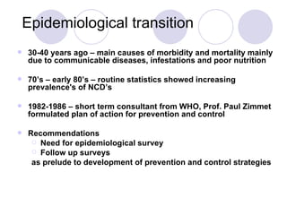 Epidemiological transition 30-40 years ago – main causes of morbidity and mortality mainly due to communicable diseases, infestations and poor nutrition 70’s – early 80’s – routine statistics showed increasing prevalence's of NCD’s 1982-1986 – short term consultant from WHO, Prof. Paul Zimmet formulated plan of action for prevention and control Recommendations Need for epidemiological survey Follow up surveys as prelude to development of prevention and control strategies 