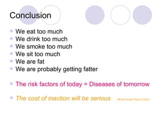 Conclusion We eat too much We drink too much We smoke too much We sit too much We are fat We are probably getting fatter The risk factors of today = Diseases of tomorrow The cost of inaction will be serious  ….  (World Health Report 2002) 