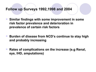 Follow up Surveys 1992,1998 and 2004 Similar findings with some improvement in some risk factor prevalence and deterioration in prevalence of certain risk factors Burden of disease from NCD’s continue to stay high and probably increasing Rates of complications on the increase (e.g Renal, eye, IHD, amputations) 