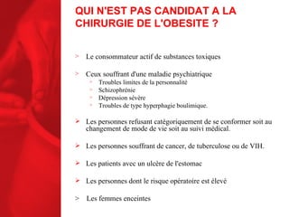 QUI N'EST PAS CANDIDAT A LA CHIRURGIE DE L'OBESITE ? Le consommateur actif de substances toxiques Ceux souffrant d'une maladie psychiatrique Troubles limites de la personnalité Schizophrénie Dépression sévère Troubles de type hyperphagie boulimique. Les personnes refusant catégoriquement de se conformer soit au changement de mode de vie soit au suivi médical. Les personnes souffrant de cancer, de tuberculose ou de VIH. Les patients avec un ulcère de l'estomac Les personnes dont le risque opératoire est élevé >  Les femmes enceintes 