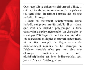 Quel que soit le traitement chirurgical utilisé, il est bien établi que celui-ci ne va pas « guérir » (au sens strict du terme) l'obésité qui est une maladie chronique ! II s'agit du traitement symptomatique d'une maladie complexe multifactorielle. II est admis que c'est une maladie polygénique, à forte composante environnementale. La chirurgie ne traite pas l'étiologie de l'obésité morbide dont les causes sont multiples et souvent méconnues, ni ne tient compte de façon stricte du comportement alimentaire. La chirurgie de l'obésité morbide n'est pas non plus une chirurgie fonctionnelle. Le suivi pluridisciplinaire est donc indispensable, seul garant d'un succès â long terme. 