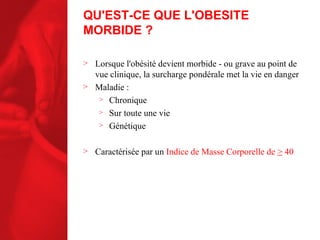 QU'EST-CE QUE L'OBESITE MORBIDE ? Lorsque l'obésité devient morbide - ou grave au point de vue clinique, la surcharge pondérale met la vie en danger Maladie : Chronique Sur toute une vie Génétique Caractérisée par un  Indice de Masse Corporelle de  >  40 