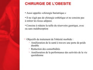 Objectifs du traitement de l'obésité morbide : Amélioration de la santé à travers une perte de poids durable Reduction des comorbidités Amélioration de la performance des activités de la vie quotidienne CHIRURGIE DE L'OBESITE Aussi appelée «chirurgie bariatrique.» Il ne s'agit pas de chirurgie esthétique et ne consiste pas à retirer les tissus adipeux  Consiste à réduire la taille du réservoire gastrique, avec ou sans malabsorption 